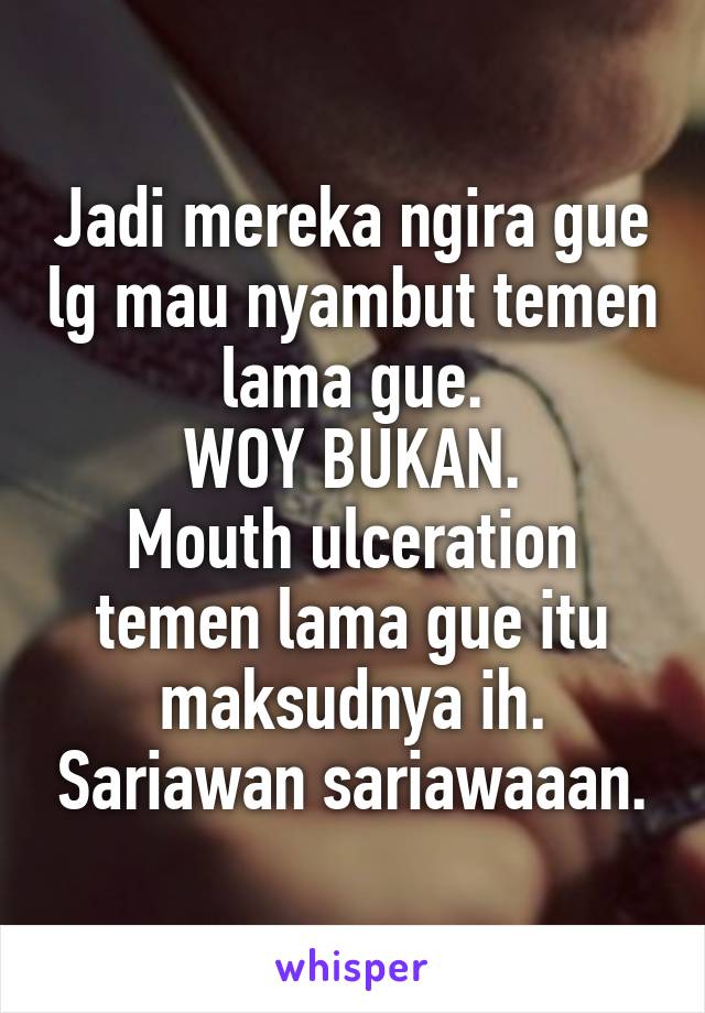 Jadi mereka ngira gue lg mau nyambut temen lama gue.
WOY BUKAN.
Mouth ulceration temen lama gue itu maksudnya ih. Sariawan sariawaaan.