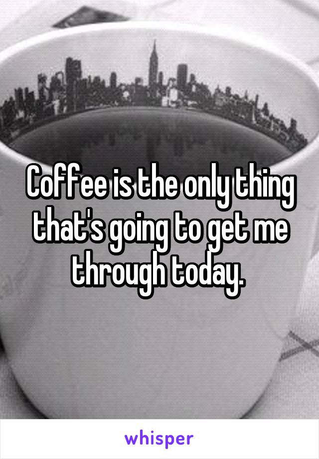 Coffee is the only thing that's going to get me through today. 