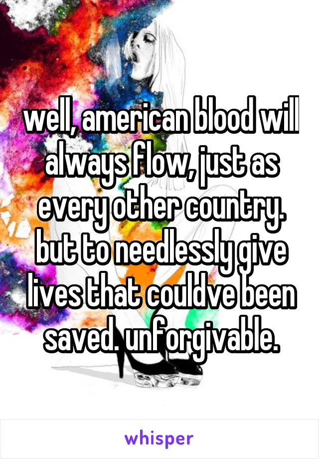 well, american blood will always flow, just as every other country. but to needlessly give lives that couldve been saved. unforgivable.