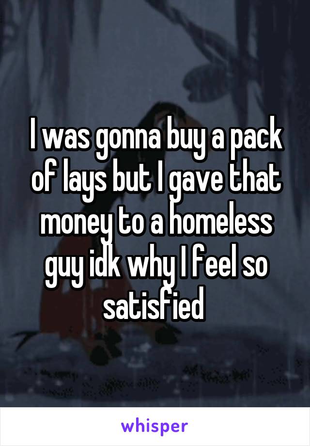 I was gonna buy a pack of lays but I gave that money to a homeless guy idk why I feel so satisfied 