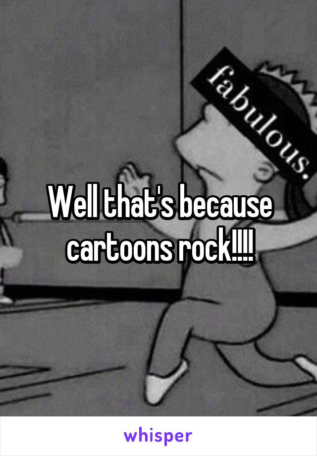 Well that's because cartoons rock!!!!