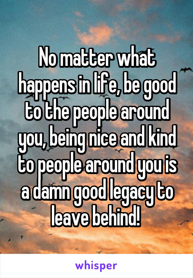 No matter what happens in life, be good to the people around you, being nice and kind to people around you is a damn good legacy to leave behind! 