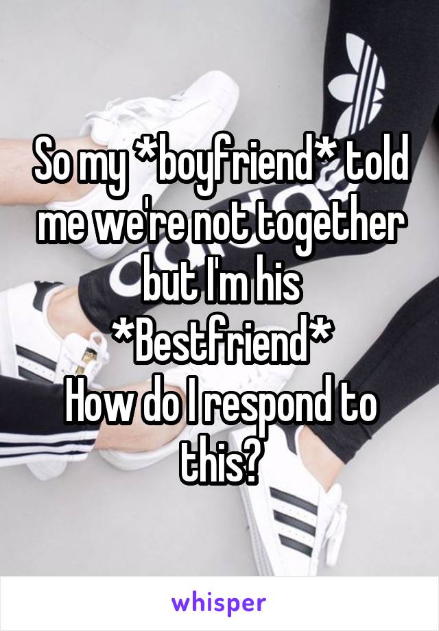 So my *boyfriend* told me we're not together but I'm his *Bestfriend*
How do I respond to this?