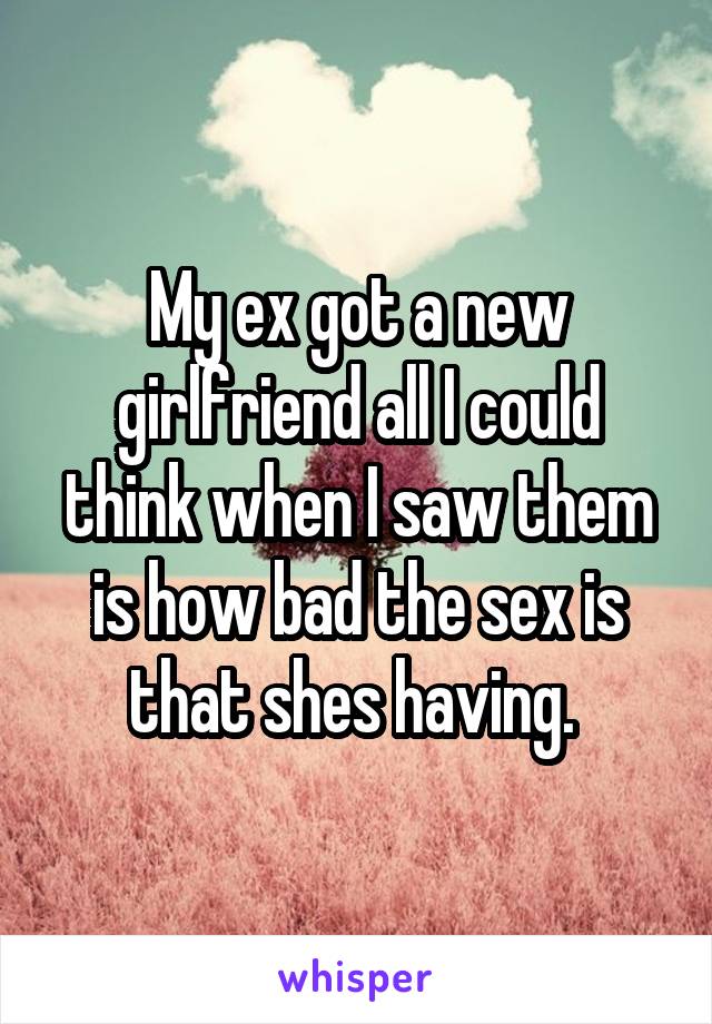 My ex got a new girlfriend all I could think when I saw them is how bad the sex is that shes having. 
