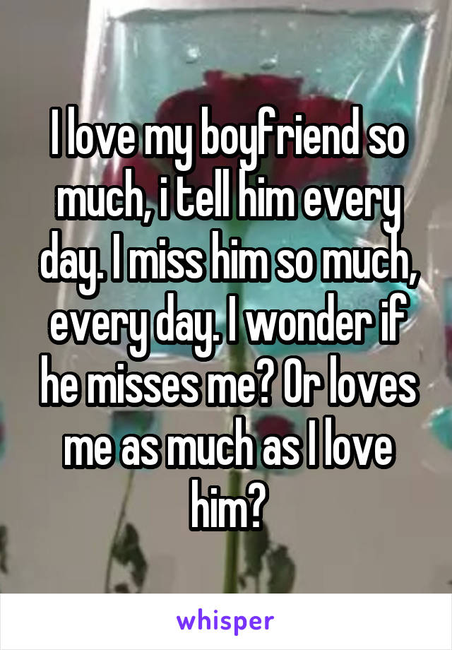 I love my boyfriend so much, i tell him every day. I miss him so much, every day. I wonder if he misses me? Or loves me as much as I love him?