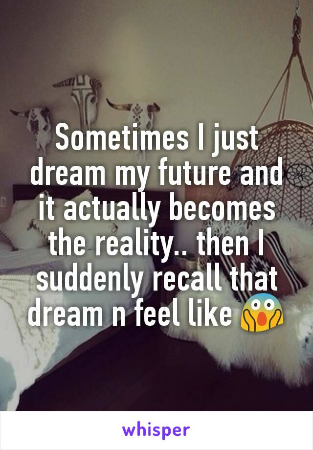 Sometimes I just dream my future and it actually becomes the reality.. then I suddenly recall that dream n feel like 😱