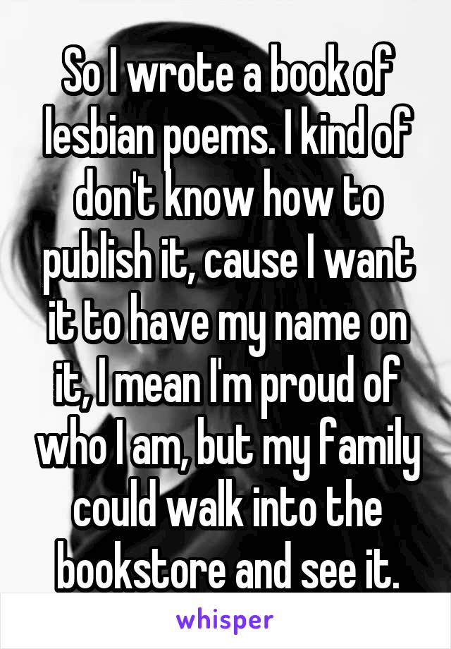 So I wrote a book of lesbian poems. I kind of don't know how to publish it, cause I want it to have my name on it, I mean I'm proud of who I am, but my family could walk into the bookstore and see it.