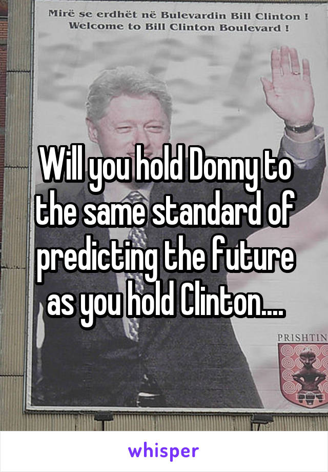 Will you hold Donny to the same standard of predicting the future as you hold Clinton....