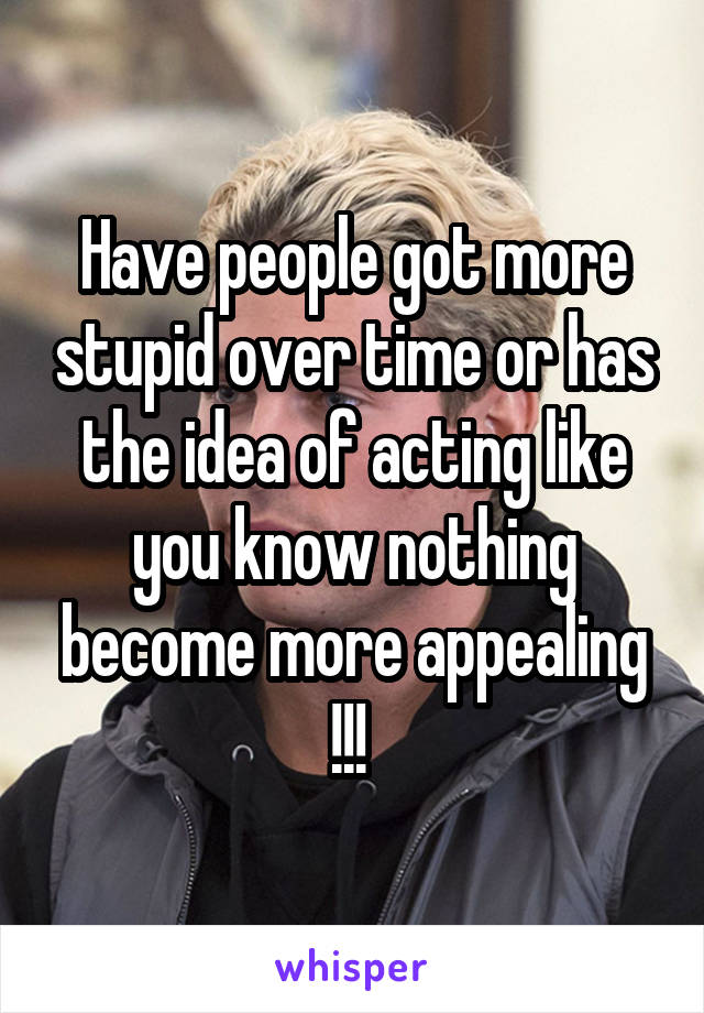 Have people got more stupid over time or has the idea of acting like you know nothing become more appealing !!! 