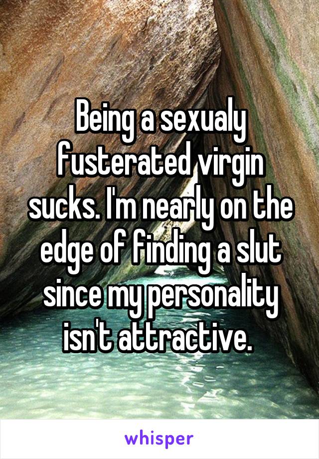 Being a sexualy fusterated virgin sucks. I'm nearly on the edge of finding a slut since my personality isn't attractive. 