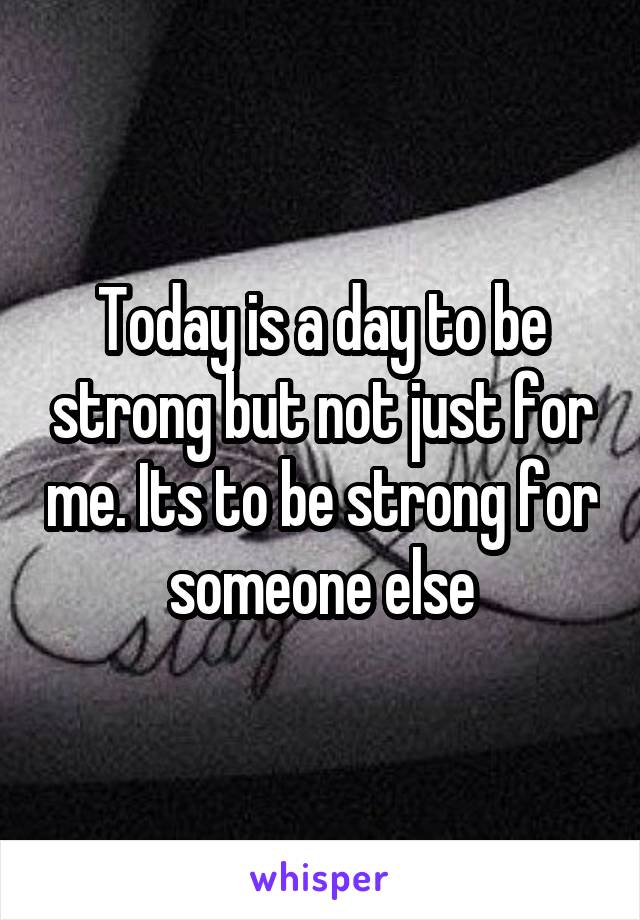 Today is a day to be strong but not just for me. Its to be strong for someone else