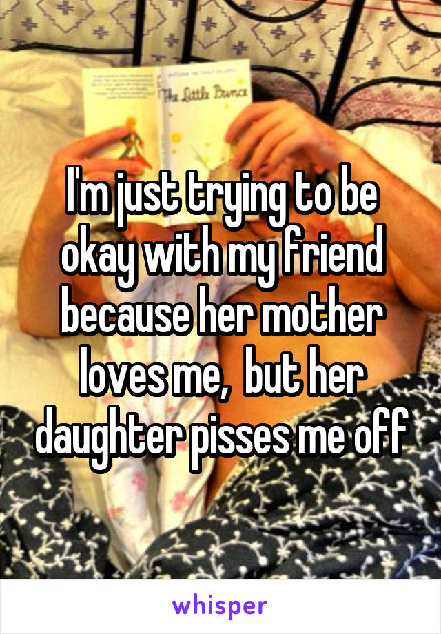 I'm just trying to be okay with my friend because her mother loves me,  but her daughter pisses me off