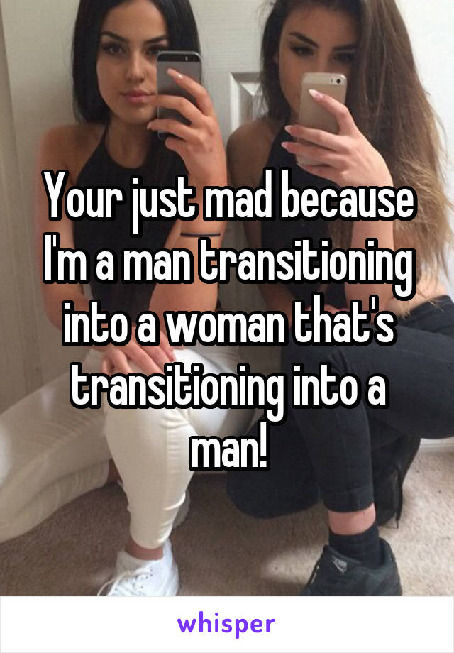 Your just mad because I'm a man transitioning into a woman that's transitioning into a man!