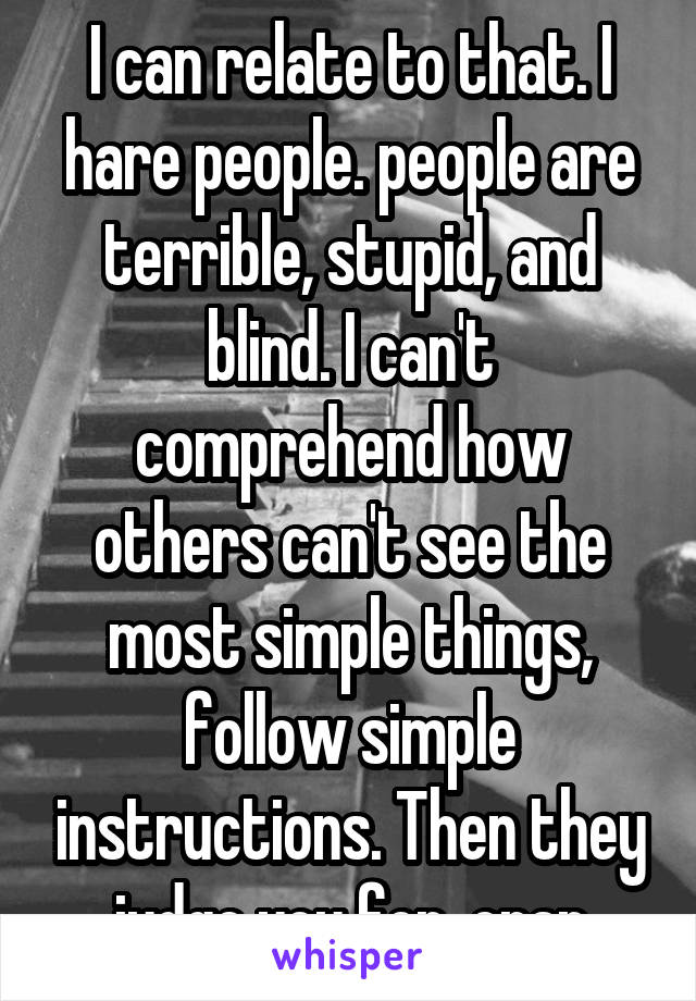 I can relate to that. I hare people. people are terrible, stupid, and blind. I can't comprehend how others can't see the most simple things, follow simple instructions. Then they judge you for  crap