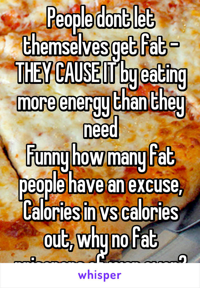 People dont let themselves get fat - THEY CAUSE IT by eating more energy than they need
Funny how many fat people have an excuse, Calories in vs calories out, why no fat prisoners of war ever?