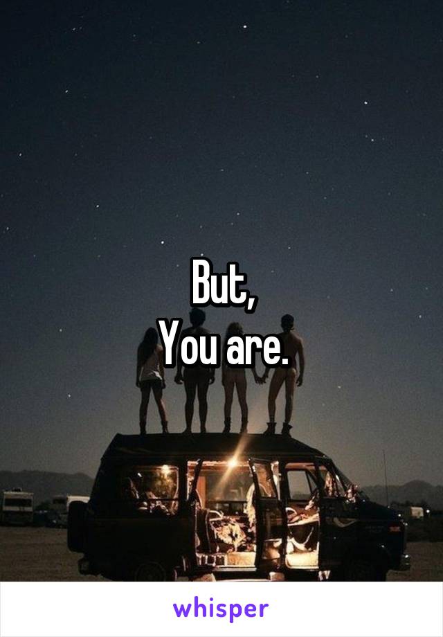 But,
You are.