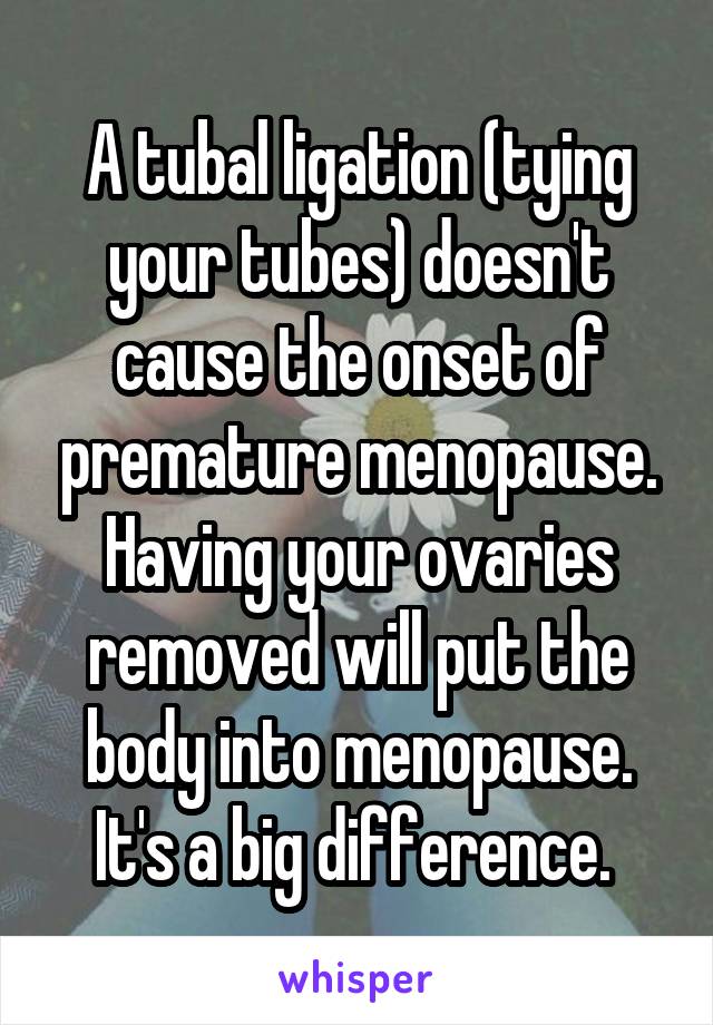 A tubal ligation (tying your tubes) doesn't cause the onset of premature menopause. Having your ovaries removed will put the body into menopause. It's a big difference. 