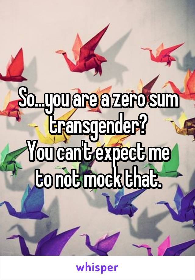 So...you are a zero sum transgender?
You can't expect me to not mock that.