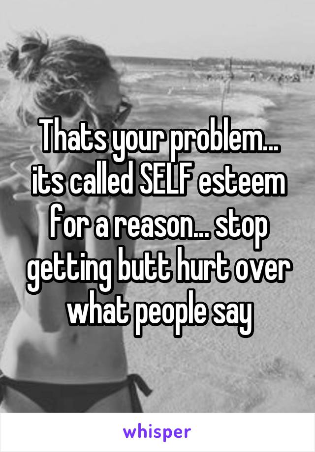 Thats your problem... its called SELF esteem for a reason... stop getting butt hurt over what people say