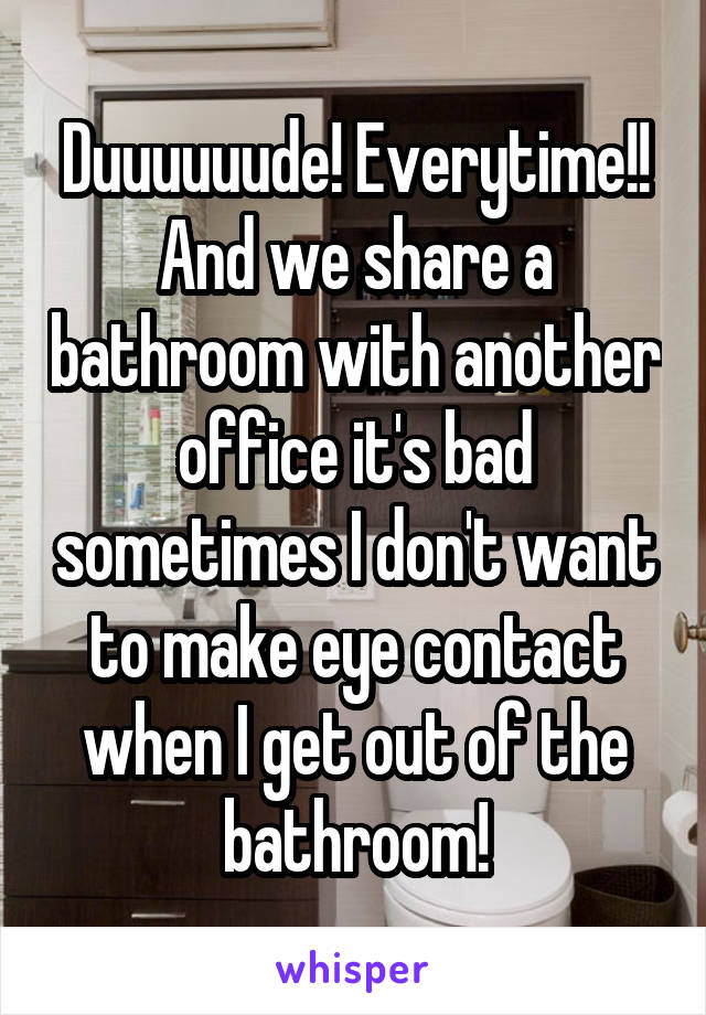 Duuuuuude! Everytime!! And we share a bathroom with another office it's bad sometimes I don't want to make eye contact when I get out of the bathroom!