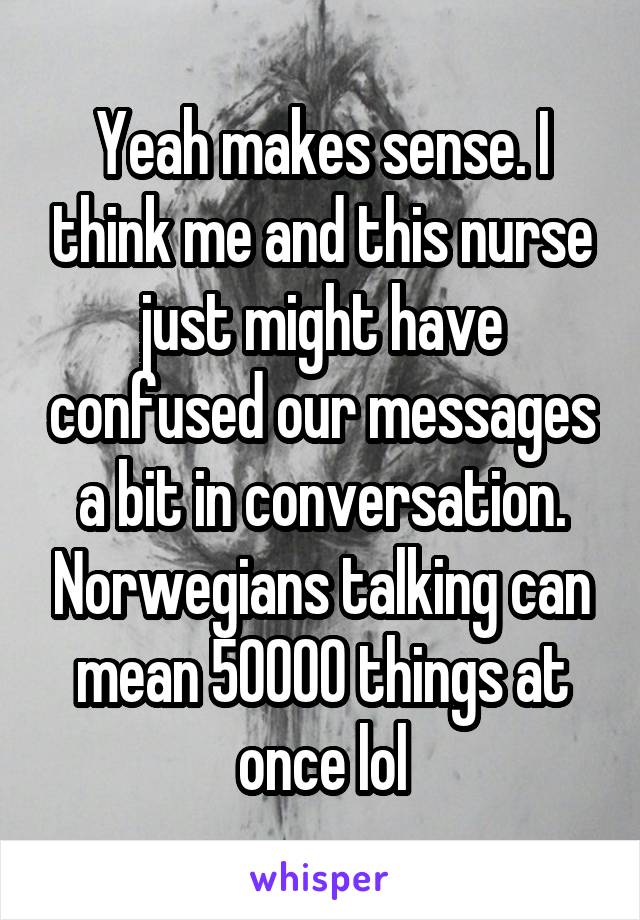 Yeah makes sense. I think me and this nurse just might have confused our messages a bit in conversation. Norwegians talking can mean 50000 things at once lol