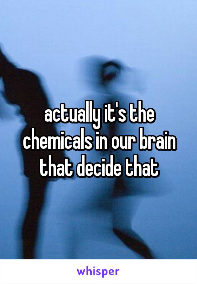 actually it's the chemicals in our brain that decide that