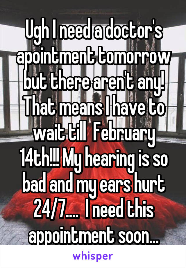 Ugh I need a doctor's apointment tomorrow but there aren't any! That means I have to wait till  February 14th!!! My hearing is so bad and my ears hurt 24/7....  I need this appointment soon...