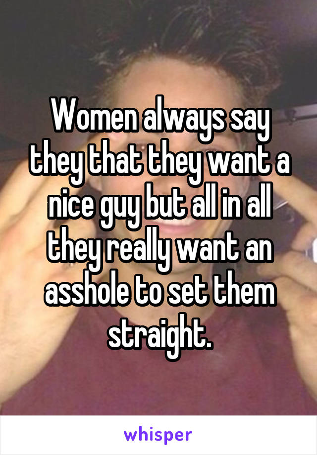 Women always say they that they want a nice guy but all in all they really want an asshole to set them straight.