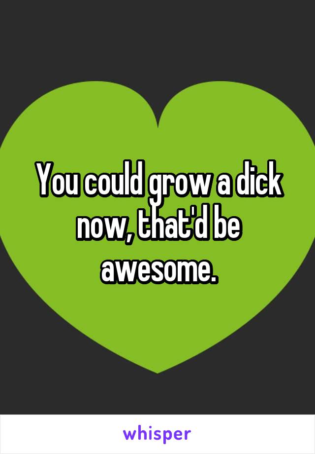 You could grow a dick now, that'd be awesome.