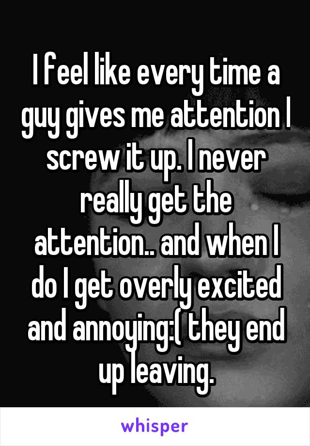 I feel like every time a guy gives me attention I screw it up. I never really get the attention.. and when I do I get overly excited and annoying:( they end up leaving.