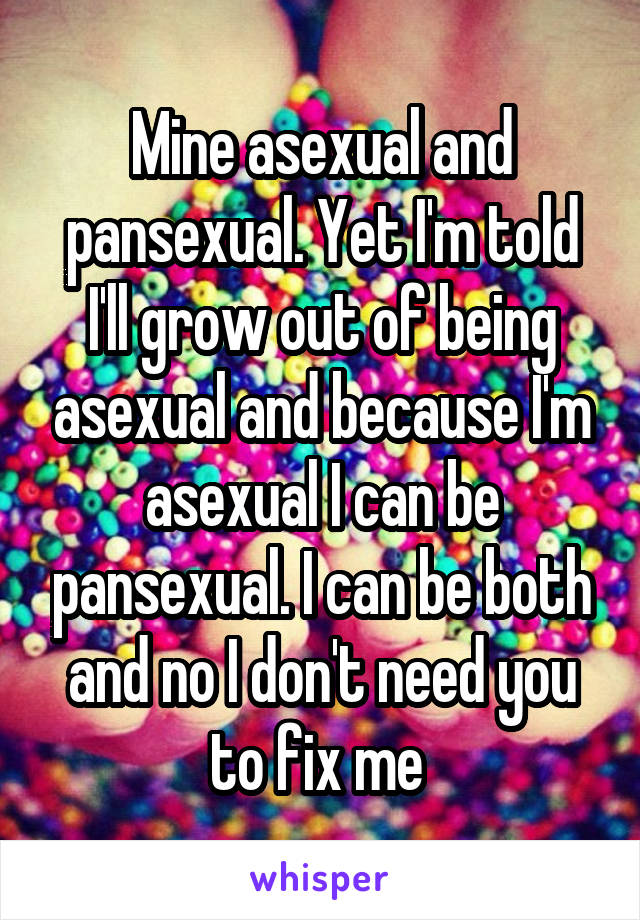 Mine asexual and pansexual. Yet I'm told I'll grow out of being asexual and because I'm asexual I can be pansexual. I can be both and no I don't need you to fix me 