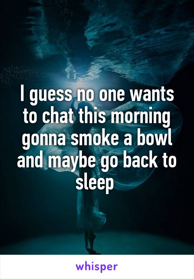 I guess no one wants to chat this morning gonna smoke a bowl and maybe go back to sleep 