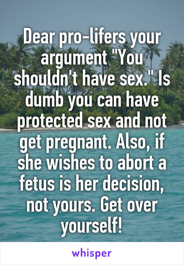 Dear pro-lifers your argument "You shouldn't have sex." Is dumb you can have protected sex and not get pregnant. Also, if she wishes to abort a fetus is her decision, not yours. Get over yourself!