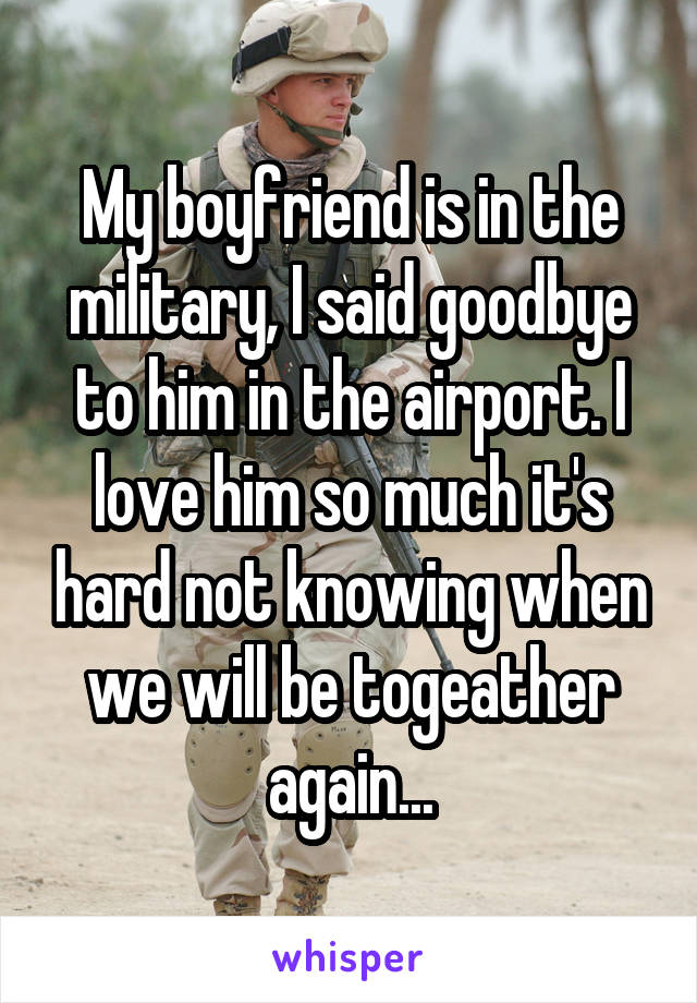 My boyfriend is in the military, I said goodbye to him in the airport. I love him so much it's hard not knowing when we will be togeather again...