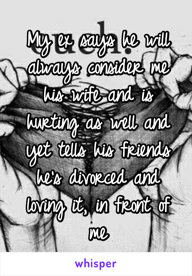 My ex says he will always consider me his wife and is hurting as well and yet tells his friends he's divorced and loving it, in front of me