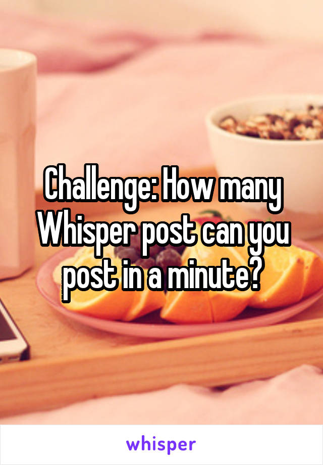 Challenge: How many Whisper post can you post in a minute?