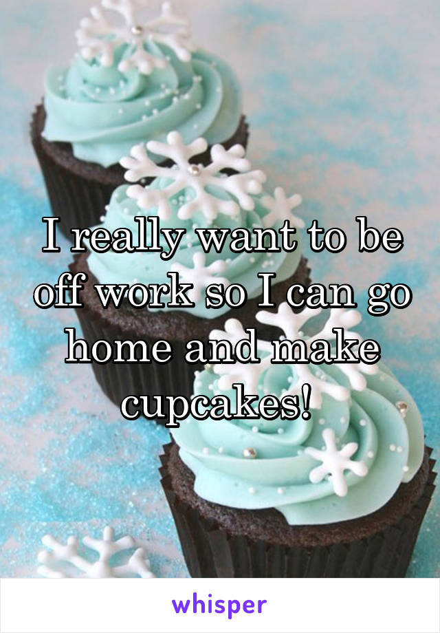 I really want to be off work so I can go home and make cupcakes! 