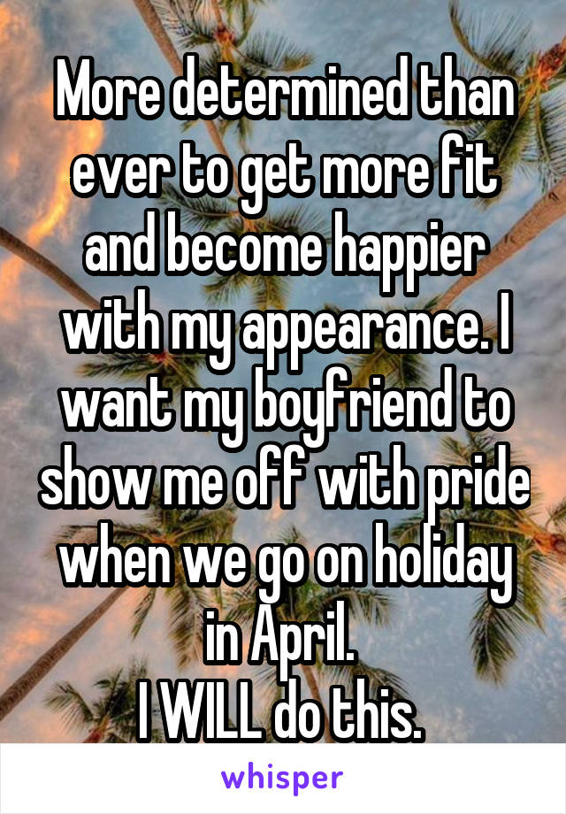 More determined than ever to get more fit and become happier with my appearance. I want my boyfriend to show me off with pride when we go on holiday in April. 
I WILL do this. 