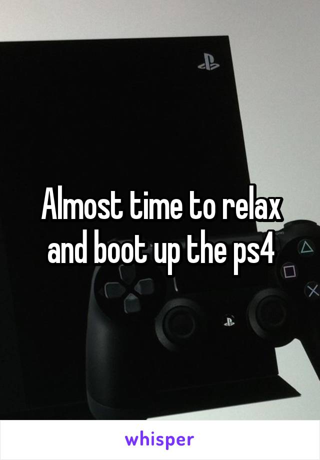 Almost time to relax and boot up the ps4