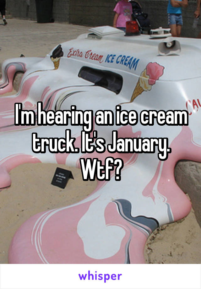 I'm hearing an ice cream truck. It's January. Wtf?