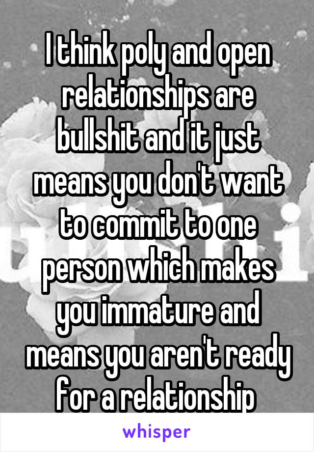 I think poly and open relationships are bullshit and it just means you don't want to commit to one person which makes you immature and means you aren't ready for a relationship 