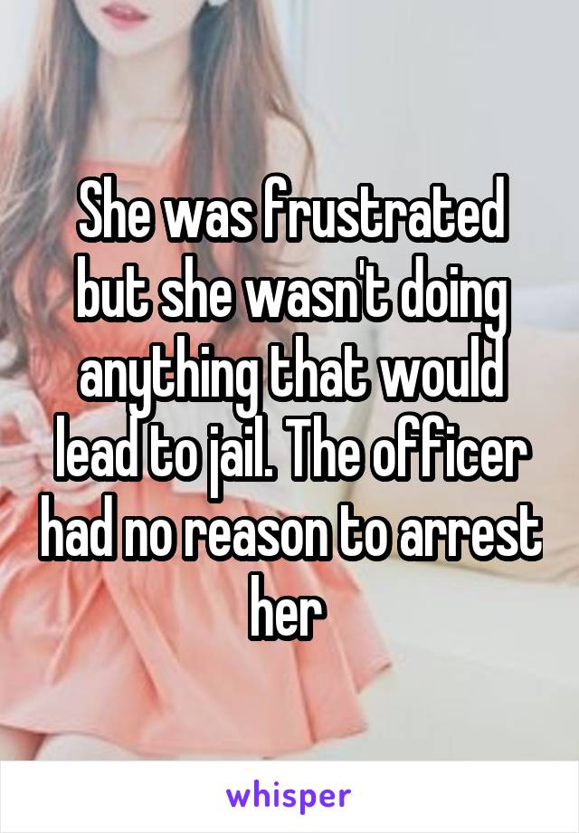 She was frustrated but she wasn't doing anything that would lead to jail. The officer had no reason to arrest her 