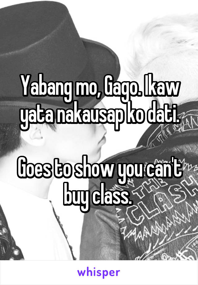 Yabang mo, Gago. Ikaw yata nakausap ko dati.

Goes to show you can't buy class. 