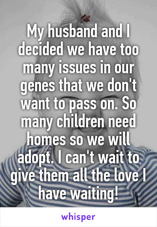 My husband and I decided we have too many issues in our genes that we don't want to pass on. So many children need homes so we will adopt. I can't wait to give them all the love I have waiting!