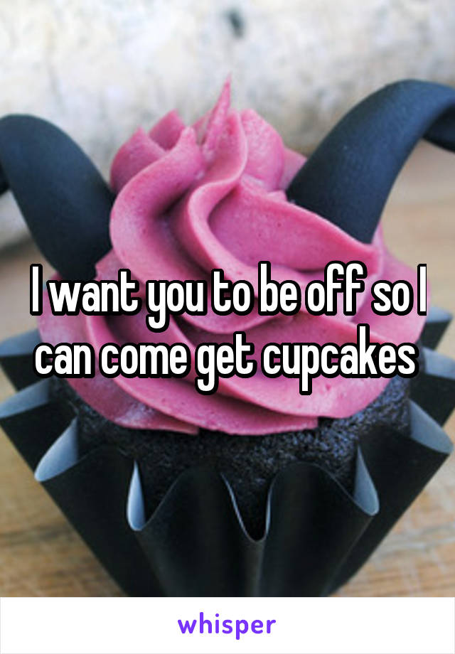 I want you to be off so I can come get cupcakes 