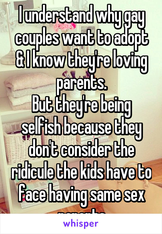 I understand why gay couples want to adopt & I know they're loving parents.
But they're being selfish because they don't consider the ridicule the kids have to face having same sex parents