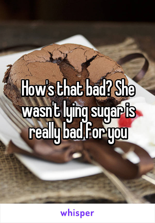 How's that bad? She wasn't lying sugar is really bad for you