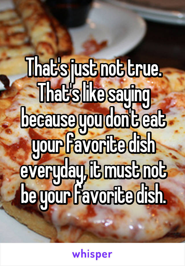 That's just not true. That's like saying because you don't eat your favorite dish everyday, it must not be your favorite dish.