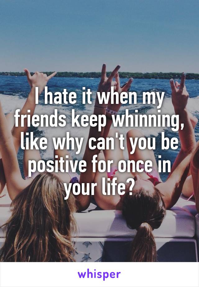 I hate it when my friends keep whinning, like why can't you be positive for once in your life?