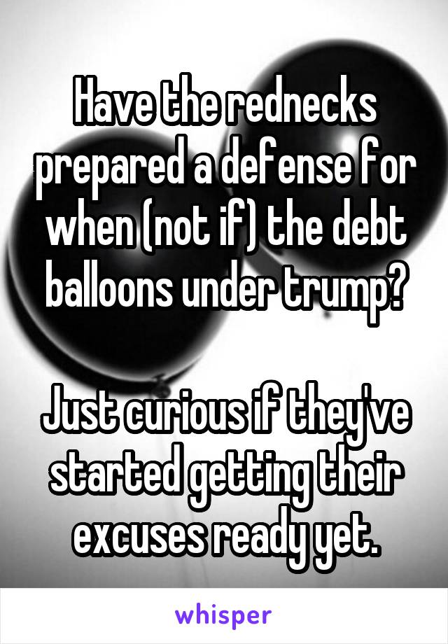 Have the rednecks prepared a defense for when (not if) the debt balloons under trump?

Just curious if they've started getting their excuses ready yet.